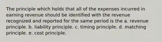 The principle which holds that all of the expenses incurred in earning revenue should be identified with the revenue recognized and reported for the same period is the a. revenue principle. b. liability principle. c. timing principle. d. matching principle. e. cost principle.