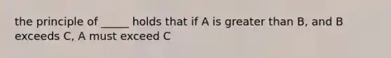 the principle of _____ holds that if A is greater than B, and B exceeds C, A must exceed C