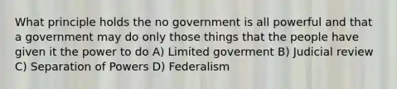 What principle holds the no government is all powerful and that a government may do only those things that the people have given it the power to do A) Limited goverment B) Judicial review C) Separation of Powers D) Federalism