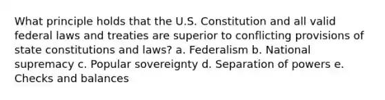 What principle holds that the U.S. Constitution and all valid federal laws and treaties are superior to conflicting provisions of state constitutions and laws? a. Federalism b. National supremacy c. Popular sovereignty d. Separation of powers e. Checks and balances