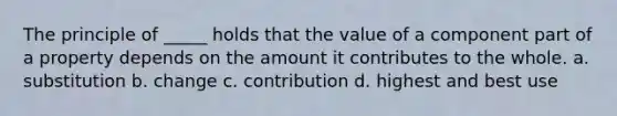 The principle of _____ holds that the value of a component part of a property depends on the amount it contributes to the whole. a. substitution b. change c. contribution d. highest and best use