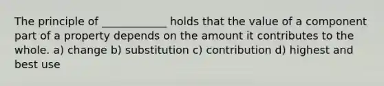 The principle of ____________ holds that the value of a component part of a property depends on the amount it contributes to the whole. a) change b) substitution c) contribution d) highest and best use