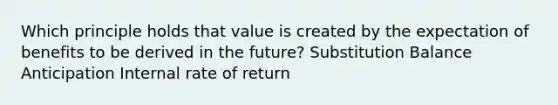 Which principle holds that value is created by the expectation of benefits to be derived in the future? Substitution Balance Anticipation Internal rate of return