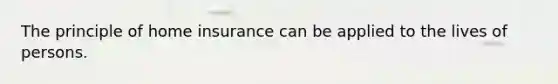 The principle of home insurance can be applied to the lives of persons.