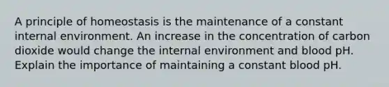 A principle of homeostasis is the maintenance of a constant internal environment. An increase in the concentration of carbon dioxide would change the internal environment and blood pH. Explain the importance of maintaining a constant blood pH.