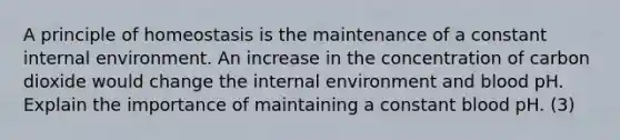 A principle of homeostasis is the maintenance of a constant internal environment. An increase in the concentration of carbon dioxide would change the internal environment and blood pH. Explain the importance of maintaining a constant blood pH. (3)