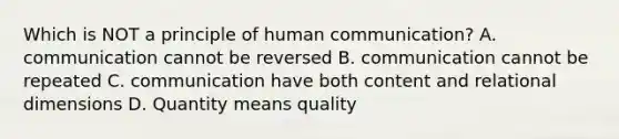 Which is NOT a principle of human communication? A. communication cannot be reversed B. communication cannot be repeated C. communication have both content and relational dimensions D. Quantity means quality