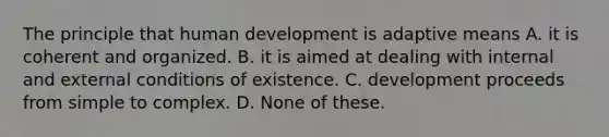 The principle that human development is adaptive means A. it is coherent and organized. B. it is aimed at dealing with internal and external conditions of existence. C. development proceeds from simple to complex. D. None of these.