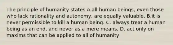 The principle of humanity states A.all human beings, even those who lack rationality and autonomy, are equally valuable. B.it is never permissible to kill a human being. C. always treat a human being as an end, and never as a mere means. D. act only on maxims that can be applied to all of humanity