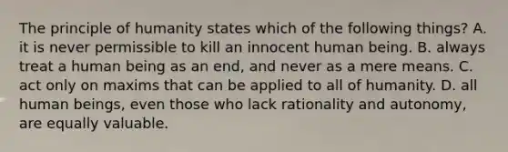 The principle of humanity states which of the following things? A. it is never permissible to kill an innocent human being. B. always treat a human being as an end, and never as a mere means. C. act only on maxims that can be applied to all of humanity. D. all human beings, even those who lack rationality and autonomy, are equally valuable.