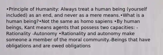 •Principle of Humanity: Always treat a human being (yourself included) as an end, and never as a mere means.•What is a human being?•Not the same as homo sapiens •By human beings, Kant means agents that possess two capacities: -Rationality -Autonomy •Rationality and autonomy make someone a member of the moral community.-Beings that have obligations and are owed obligations