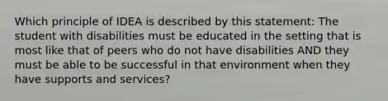 Which principle of IDEA is described by this statement: The student with disabilities must be educated in the setting that is most like that of peers who do not have disabilities AND they must be able to be successful in that environment when they have supports and services?