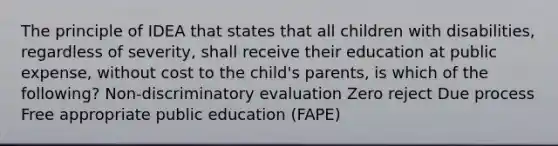 The principle of IDEA that states that all children with disabilities, regardless of severity, shall receive their education at public expense, without cost to the child's parents, is which of the following? Non-discriminatory evaluation Zero reject Due process Free appropriate public education (FAPE)