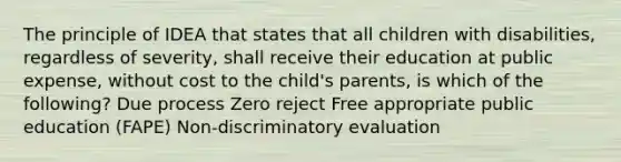 The principle of IDEA that states that all children with disabilities, regardless of severity, shall receive their education at public expense, without cost to the child's parents, is which of the following? Due process Zero reject Free appropriate public education (FAPE) Non-discriminatory evaluation