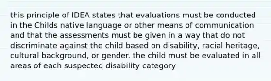 this principle of IDEA states that evaluations must be conducted in the Childs native language or other means of communication and that the assessments must be given in a way that do not discriminate against the child based on disability, racial heritage, cultural background, or gender. the child must be evaluated in all areas of each suspected disability category