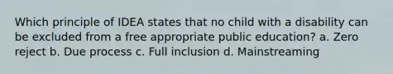 Which principle of IDEA states that no child with a disability can be excluded from a free appropriate public education? a. Zero reject b. Due process c. Full inclusion d. Mainstreaming