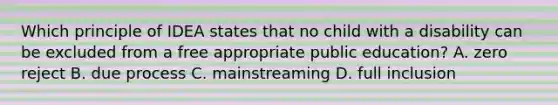 Which principle of IDEA states that no child with a disability can be excluded from a free appropriate public education? A. zero reject B. due process C. mainstreaming D. full inclusion