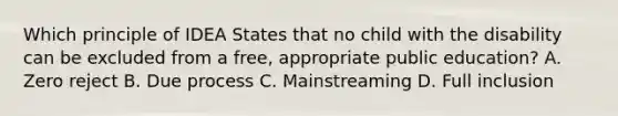 Which principle of IDEA States that no child with the disability can be excluded from a free, appropriate public education? A. Zero reject B. Due process C. Mainstreaming D. Full inclusion
