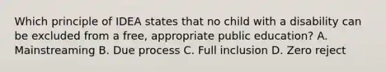 Which principle of IDEA states that no child with a disability can be excluded from a free, appropriate public education? A. Mainstreaming B. Due process C. Full inclusion D. Zero reject