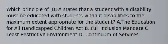 Which principle of IDEA states that a student with a disability must be educated with students without disabilities to the maximum extent appropriate for the student? A.The Education for All Handicapped Children Act B. Full Inclusion Mandate C. Least Restrictive Environment D. Continuum of Services