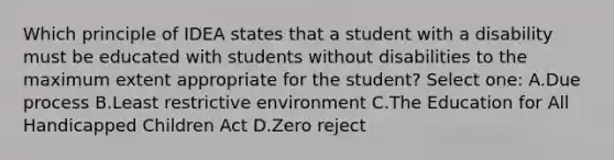 Which principle of IDEA states that a student with a disability must be educated with students without disabilities to the maximum extent appropriate for the student? Select one: A.Due process B.Least restrictive environment C.The Education for All Handicapped Children Act D.Zero reject