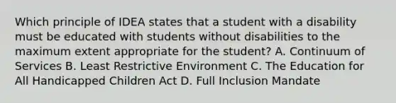 Which principle of IDEA states that a student with a disability must be educated with students without disabilities to the maximum extent appropriate for the student? A. Continuum of Services B. Least Restrictive Environment C. The Education for All Handicapped Children Act D. Full Inclusion Mandate