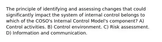 The principle of identifying and assessing changes that could significantly impact the system of internal control belongs to which of the COSO's Internal Control Model's component? A) Control activities. B) Control environment. C) Risk assessment. D) Information and communication.