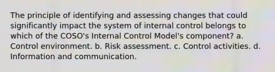 The principle of identifying and assessing changes that could significantly impact the system of internal control belongs to which of the COSO's Internal Control Model's component? a. Control environment. b. Risk assessment. c. Control activities. d. Information and communication.