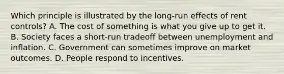 Which principle is illustrated by the long-run effects of rent controls? A. The cost of something is what you give up to get it. B. Society faces a short-run tradeoff between unemployment and inflation. C. Government can sometimes improve on market outcomes. D. People respond to incentives.