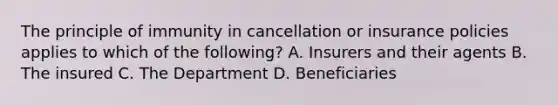 The principle of immunity in cancellation or insurance policies applies to which of the following? A. Insurers and their agents B. The insured C. The Department D. Beneficiaries