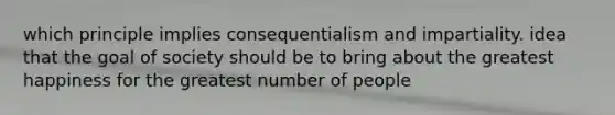 which principle implies consequentialism and impartiality. idea that the goal of society should be to bring about the greatest happiness for the greatest number of people