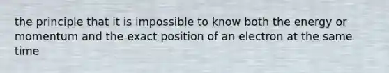 the principle that it is impossible to know both the energy or momentum and the exact position of an electron at the same time