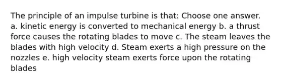 The principle of an impulse turbine is that: Choose one answer. a. kinetic energy is converted to mechanical energy b. a thrust force causes the rotating blades to move c. The steam leaves the blades with high velocity d. Steam exerts a high pressure on the nozzles e. high velocity steam exerts force upon the rotating blades