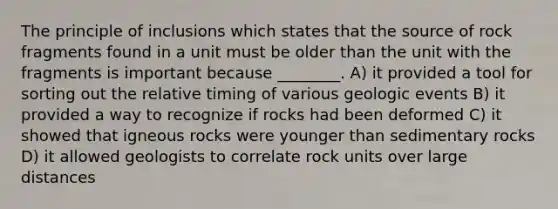 The principle of inclusions which states that the source of rock fragments found in a unit must be older than the unit with the fragments is important because ________. A) it provided a tool for sorting out the relative timing of various geologic events B) it provided a way to recognize if rocks had been deformed C) it showed that igneous rocks were younger than sedimentary rocks D) it allowed geologists to correlate rock units over large distances