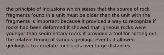 the principle of inclusions which states that the source of rock fragments found in a unit must be older than the unit with the fragments is important because it provided a way to recognize if rocks had been deformed it showed that igneous rocks were younger than sedimentary rocks it provided a tool for sorting out the relative timing of various geologic events it allowed geologists to correlate rock units over large distances