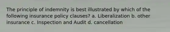 The principle of indemnity is best illustrated by which of the following insurance policy clauses? a. Liberalization b. other insurance c. Inspection and Audit d. cancellation