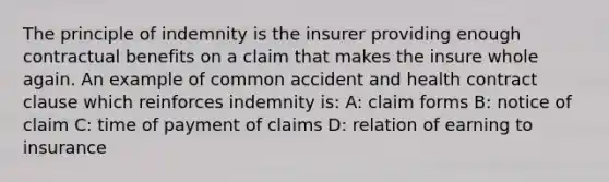 The principle of indemnity is the insurer providing enough contractual benefits on a claim that makes the insure whole again. An example of common accident and health contract clause which reinforces indemnity is: A: claim forms B: notice of claim C: time of payment of claims D: relation of earning to insurance