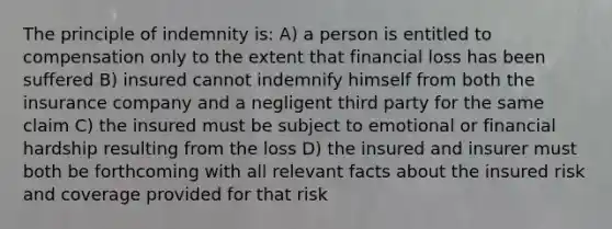 The principle of indemnity is: A) a person is entitled to compensation only to the extent that financial loss has been suffered B) insured cannot indemnify himself from both the insurance company and a negligent third party for the same claim C) the insured must be subject to emotional or financial hardship resulting from the loss D) the insured and insurer must both be forthcoming with all relevant facts about the insured risk and coverage provided for that risk