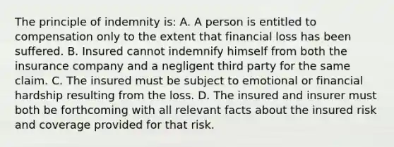 The principle of indemnity is: A. A person is entitled to compensation only to the extent that financial loss has been suffered. B. Insured cannot indemnify himself from both the insurance company and a negligent third party for the same claim. C. The insured must be subject to emotional or financial hardship resulting from the loss. D. The insured and insurer must both be forthcoming with all relevant facts about the insured risk and coverage provided for that risk.