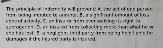 The principle of indemnity will prevent: A. the act of one person from being imputed to another. B. a significant amount of loss control activity. C. an insurer from ever waiving its right to subrogation. D. an insured from collecting more than what he or she has lost. E. a negligent third party from being held liable for damages if the injured party is insured.