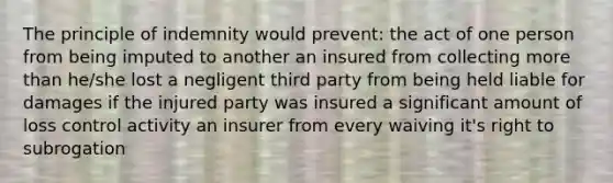 The principle of indemnity would prevent: the act of one person from being imputed to another an insured from collecting more than he/she lost a negligent third party from being held liable for damages if the injured party was insured a significant amount of loss control activity an insurer from every waiving it's right to subrogation