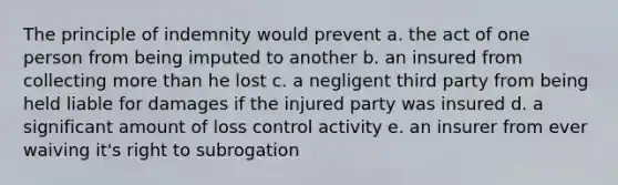 The principle of indemnity would prevent a. the act of one person from being imputed to another b. an insured from collecting more than he lost c. a negligent third party from being held liable for damages if the injured party was insured d. a significant amount of loss control activity e. an insurer from ever waiving it's right to subrogation