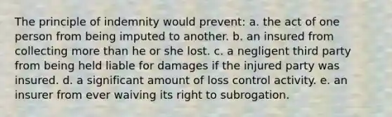 The principle of indemnity would prevent: a. the act of one person from being imputed to another. b. an insured from collecting more than he or she lost. c. a negligent third party from being held liable for damages if the injured party was insured. d. a significant amount of loss control activity. e. an insurer from ever waiving its right to subrogation.