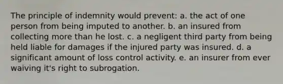 The principle of indemnity would prevent: a. the act of one person from being imputed to another. b. an insured from collecting more than he lost. c. a negligent third party from being held liable for damages if the injured party was insured. d. a significant amount of loss control activity. e. an insurer from ever waiving it's right to subrogation.