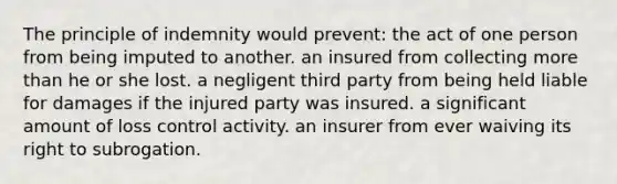 The principle of indemnity would prevent: the act of one person from being imputed to another.​ ​an insured from collecting more than he or she lost. ​a negligent third party from being held liable for damages if the injured party was insured. ​a significant amount of loss control activity. ​an insurer from ever waiving its right to subrogation.