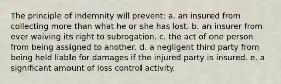 The principle of indemnity will prevent: a. an insured from collecting more than what he or she has lost. b. an insurer from ever waiving its right to subrogation. c. the act of one person from being assigned to another. d. a negligent third party from being held liable for damages if the injured party is insured. e. a significant amount of loss control activity.