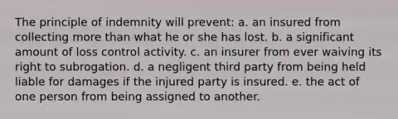 The principle of indemnity will prevent: a. an insured from collecting more than what he or she has lost. b. a significant amount of loss control activity. c. an insurer from ever waiving its right to subrogation. d. a negligent third party from being held liable for damages if the injured party is insured. e. the act of one person from being assigned to another.