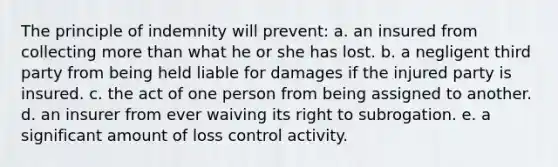 The principle of indemnity will prevent: a. an insured from collecting more than what he or she has lost. b. a negligent third party from being held liable for damages if the injured party is insured. c. the act of one person from being assigned to another. d. an insurer from ever waiving its right to subrogation. e. a significant amount of loss control activity.