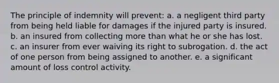 The principle of indemnity will prevent: a. a negligent third party from being held liable for damages if the injured party is insured. b. an insured from collecting <a href='https://www.questionai.com/knowledge/keWHlEPx42-more-than' class='anchor-knowledge'>more than</a> what he or she has lost. c. an insurer from ever waiving its right to subrogation. d. the act of one person from being assigned to another. e. a significant amount of loss control activity.