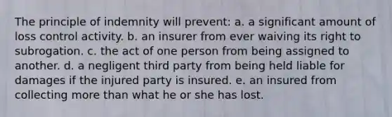 The principle of indemnity will prevent: a. a significant amount of loss control activity. b. an insurer from ever waiving its right to subrogation. c. the act of one person from being assigned to another. d. a negligent third party from being held liable for damages if the injured party is insured. e. an insured from collecting <a href='https://www.questionai.com/knowledge/keWHlEPx42-more-than' class='anchor-knowledge'>more than</a> what he or she has lost.